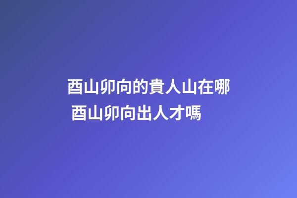 酉山卯向的貴人山在哪 酉山卯向出人才嗎